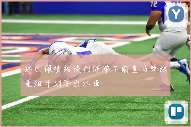 姆巴佩续约谈判停滞不前皇马锋线重组计划浮出水面