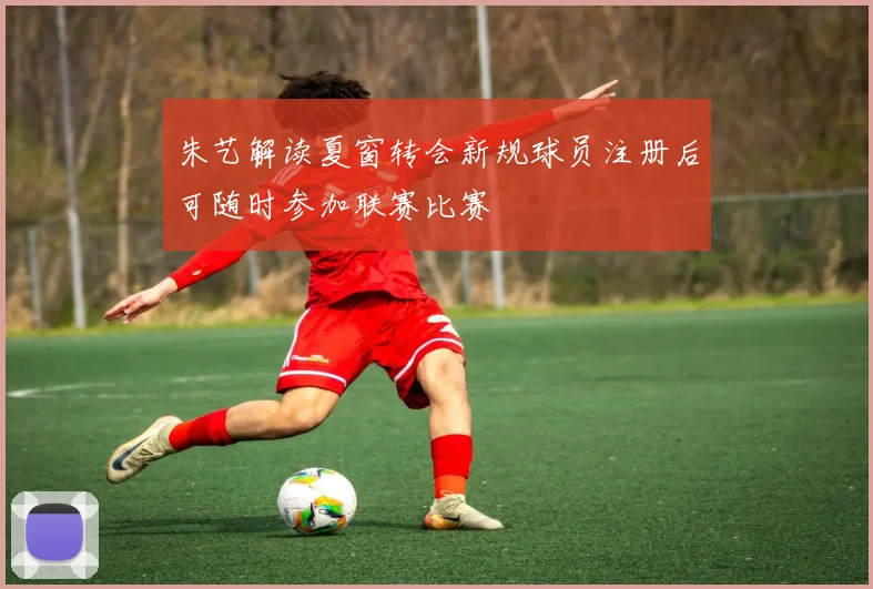 朱艺解读夏窗转会新规球员注册后可随时参加联赛比赛
