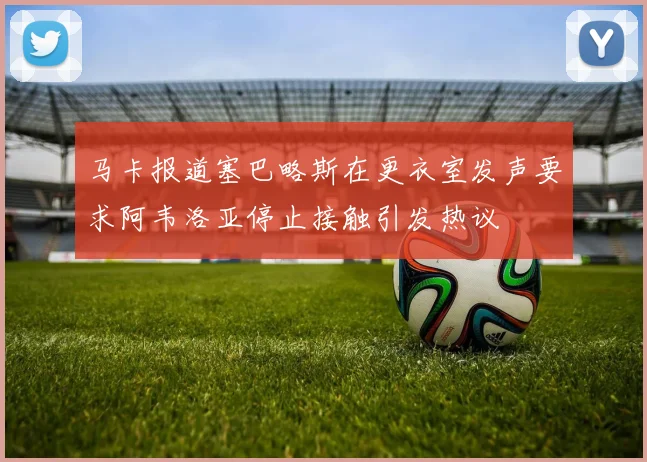 马卡报道塞巴略斯在更衣室发声要求阿韦洛亚停止接触引发热议