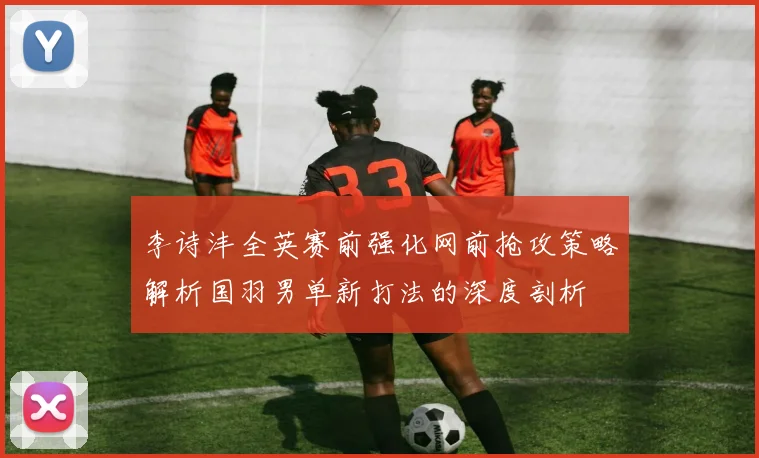 李诗沣全英赛前强化网前抢攻策略解析国羽男单新打法的深度剖析