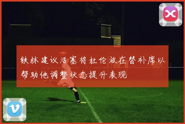 铁林建议活塞将杜伦放在替补席以帮助他调整状态提升表现