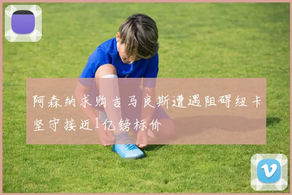 阿森纳求购吉马良斯遭遇阻碍纽卡坚守接近1亿镑标价