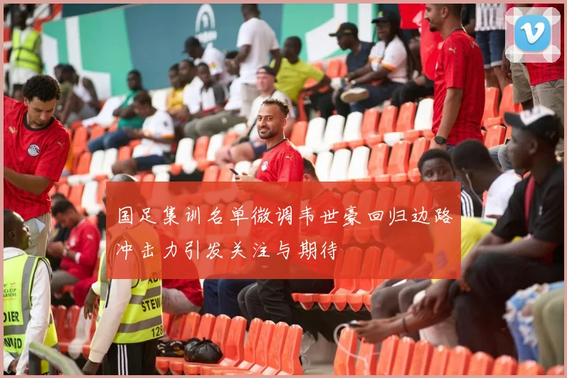 国足集训名单微调韦世豪回归边路冲击力引发关注与期待