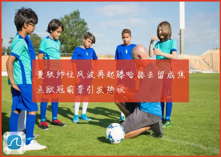 曼联帅位风波再起滕哈赫去留成焦点欧冠前景引发热议
